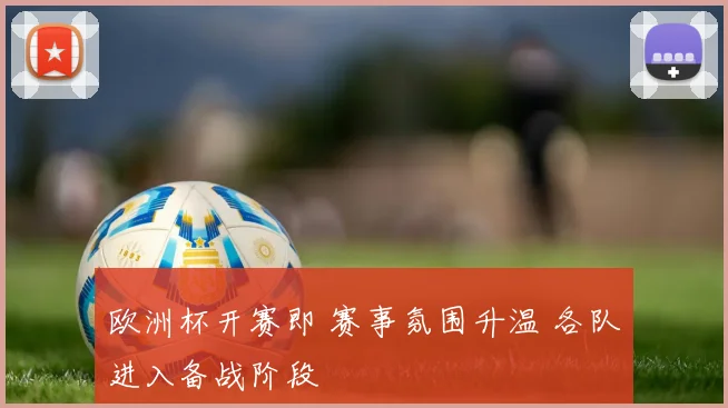 欧洲杯开赛即 赛事氛围升温 各队进入备战阶段