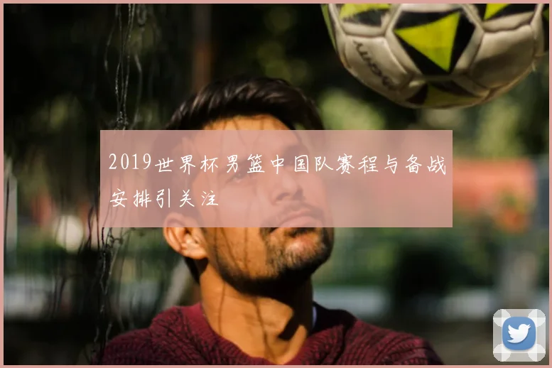 2019世界杯男篮中国队赛程与备战安排引关注