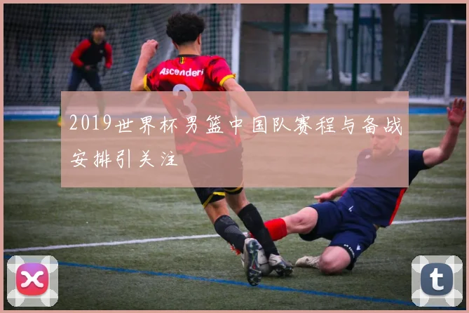 2019世界杯男篮中国队赛程与备战安排引关注