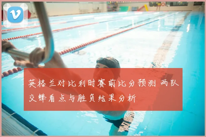 英格兰对比利时赛前比分预测 两队交锋看点与胜负结果分析