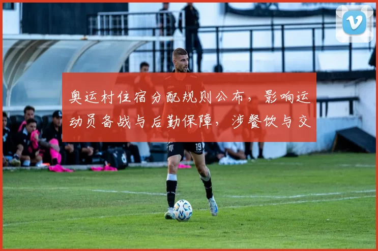 奥运村住宿分配规则公布，影响运动员备战与后勤保障，涉餐饮与交通安排