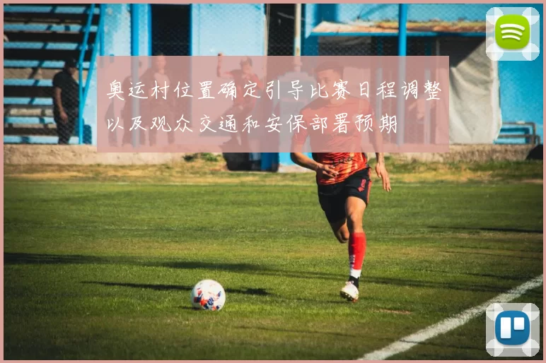 奥运村位置确定引导比赛日程调整以及观众交通和安保部署预期