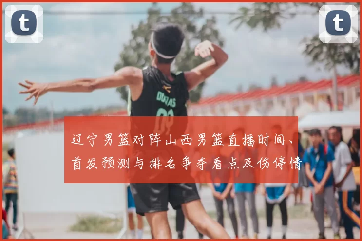 辽宁男篮对阵山西男篮直播时间、首发预测与排名争夺看点及伤停情况