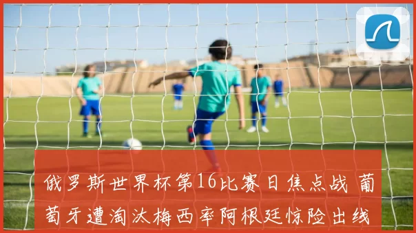 俄罗斯世界杯第16比赛日焦点战 葡萄牙遭淘汰梅西率阿根廷惊险出线