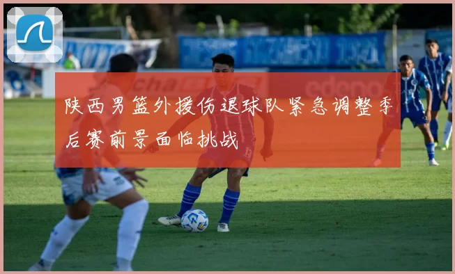 陕西男篮外援伤退球队紧急调整季后赛前景面临挑战