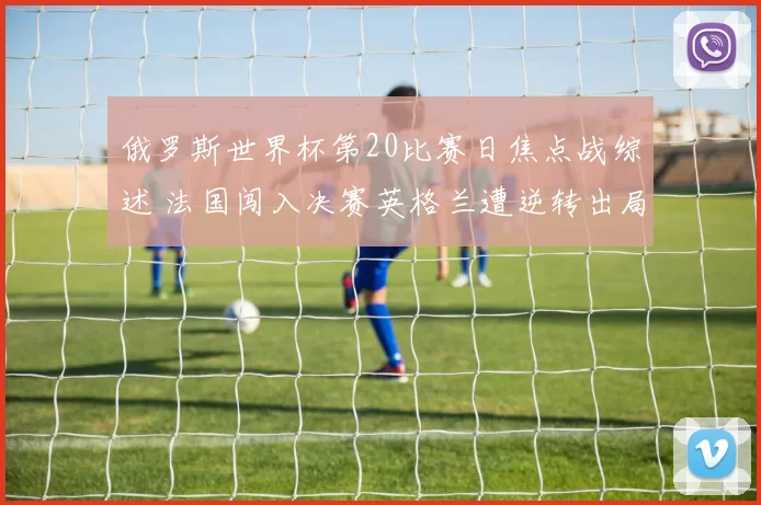 俄罗斯世界杯第20比赛日焦点战综述 法国闯入决赛英格兰遭逆转出局