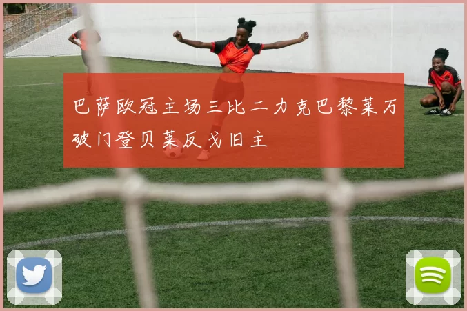 巴萨欧冠主场三比二力克巴黎莱万破门登贝莱反戈旧主