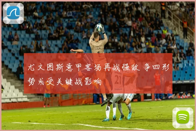 尤文图斯意甲客场再战强敌 争四形势或受关键战影响
