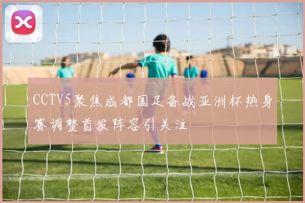 CCTV5聚焦成都国足备战亚洲杯热身赛调整首发阵容引关注