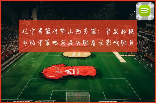 辽宁男篮对阵山西男篮：首发轮换与防守策略或成决胜看点影响胜负