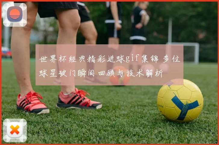 世界杯经典精彩进球gif集锦 多位球星破门瞬间回顾与技术解析