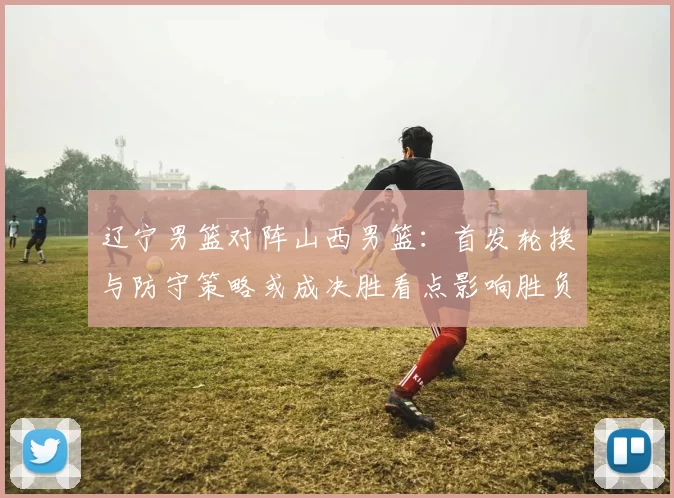 辽宁男篮对阵山西男篮：首发轮换与防守策略或成决胜看点影响胜负