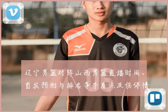 辽宁男篮对阵山西男篮直播时间、首发预测与排名争夺看点及伤停情况