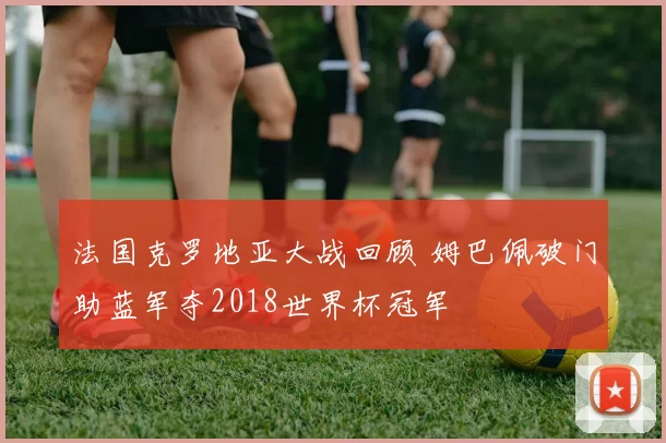 法国克罗地亚大战回顾 姆巴佩破门助蓝军夺2018世界杯冠军