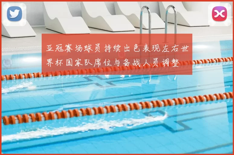 亚冠赛场球员持续出色表现左右世界杯国家队席位与备战人员调整