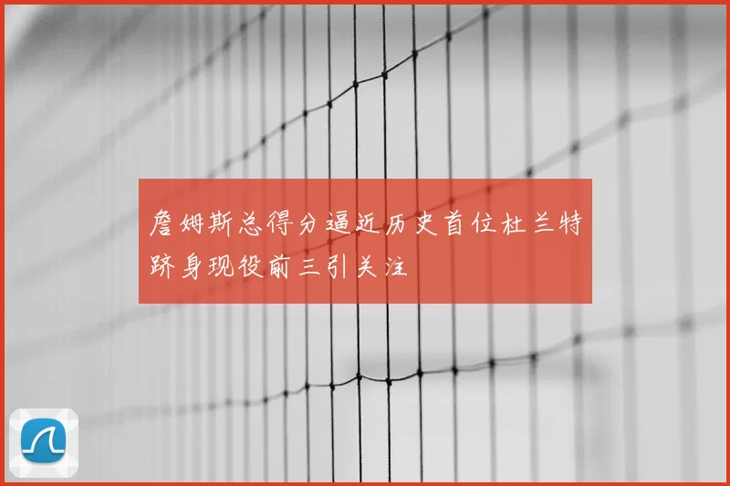 詹姆斯总得分逼近历史首位杜兰特跻身现役前三引关注