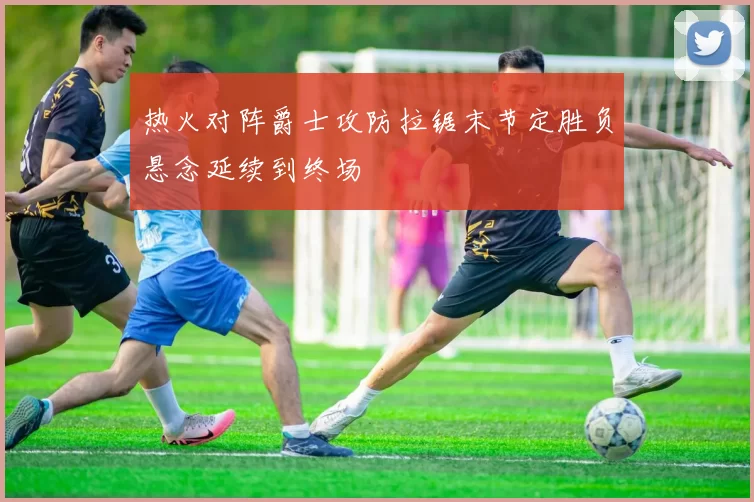 热火对阵爵士攻防拉锯末节定胜负悬念延续到终场