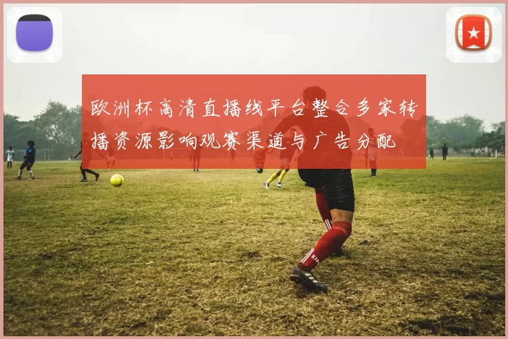 欧洲杯高清直播线平台整合多家转播资源影响观赛渠道与广告分配