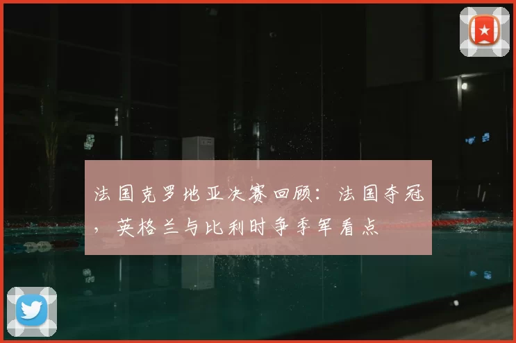 法国克罗地亚决赛回顾：法国夺冠，英格兰与比利时争季军看点
