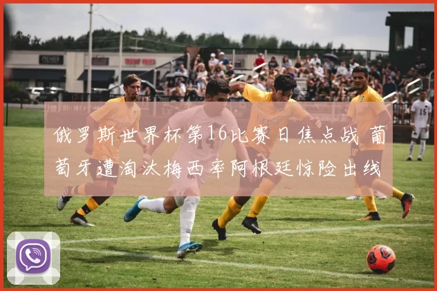 俄罗斯世界杯第16比赛日焦点战 葡萄牙遭淘汰梅西率阿根廷惊险出线