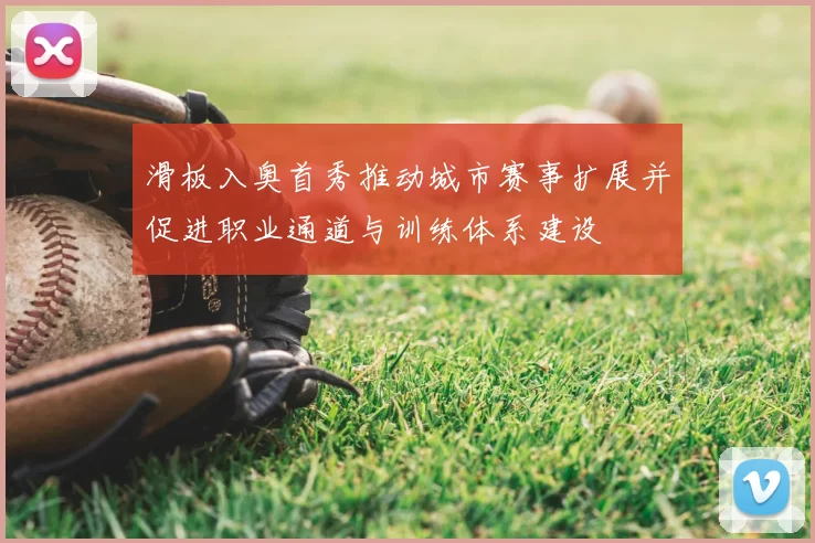 滑板入奥首秀推动城市赛事扩展并促进职业通道与训练体系建设