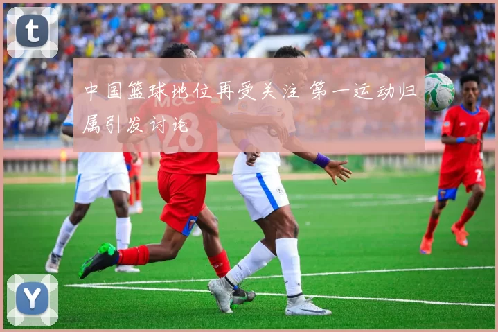 中国篮球地位再受关注 第一运动归属引发讨论