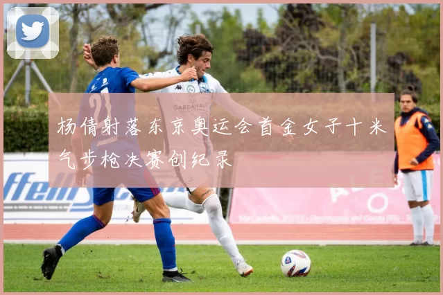 杨倩射落东京奥运会首金女子十米气步枪决赛创纪录