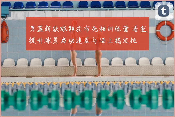 男篮新款球鞋发布亮相训练营 着重提升球员启动速度与场上稳定性