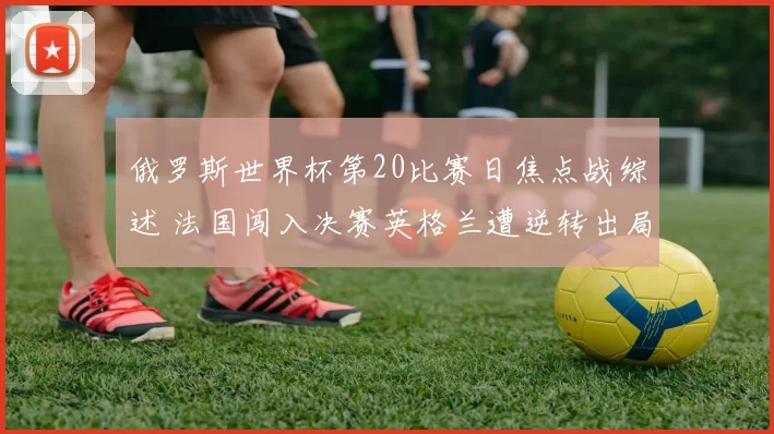 俄罗斯世界杯第20比赛日焦点战综述 法国闯入决赛英格兰遭逆转出局