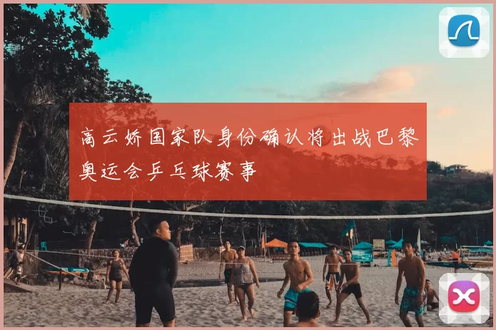 高云娇国家队身份确认将出战巴黎奥运会乒乓球赛事