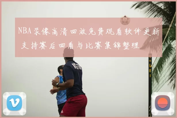 NBA录像高清回放免费观看软件更新 支持赛后回看与比赛集锦整理