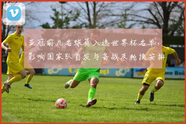 亚冠前几名球员入选世界杯名单，影响国家队首发与备战及轮换安排