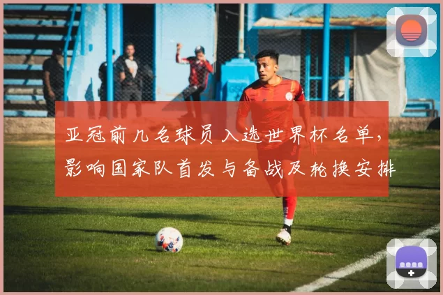 亚冠前几名球员入选世界杯名单，影响国家队首发与备战及轮换安排