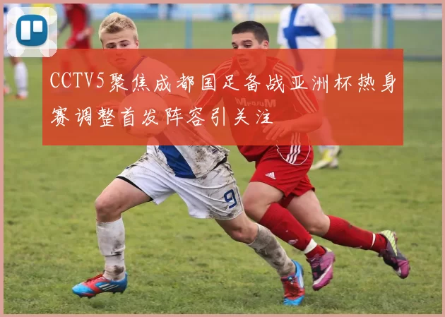 CCTV5聚焦成都国足备战亚洲杯热身赛调整首发阵容引关注