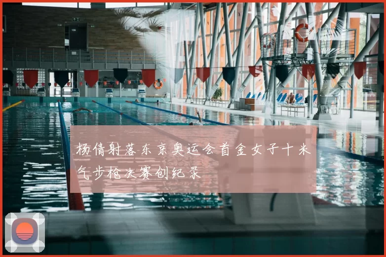 杨倩射落东京奥运会首金女子十米气步枪决赛创纪录