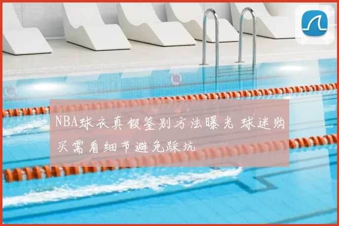 NBA球衣真假鉴别方法曝光 球迷购买需看细节避免踩坑