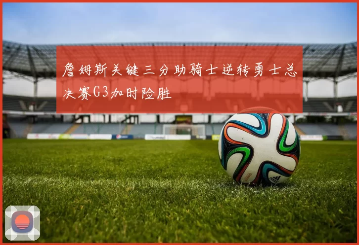 詹姆斯关键三分助骑士逆转勇士总决赛G3加时险胜